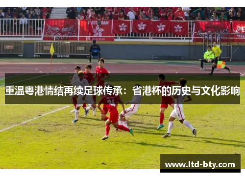 重温粤港情结再续足球传承:省港杯的历史与文化影响 重温粤港情结再续足球传承:省港杯的历史与文化影响