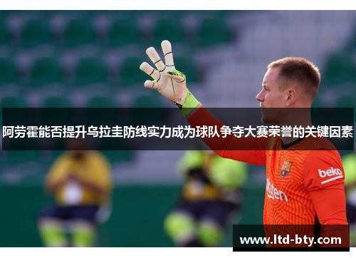 阿劳霍能否提升乌拉圭防线实力成为球队争夺大赛荣誉的关键因素